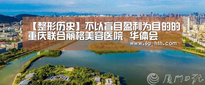 【整形历史】不以盲目盈利为目的的重庆联合丽格美容医院-华体会(图1) 华体会